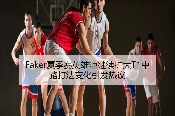 Faker夏季赛英雄池继续扩大T1中路打法变化引发热议