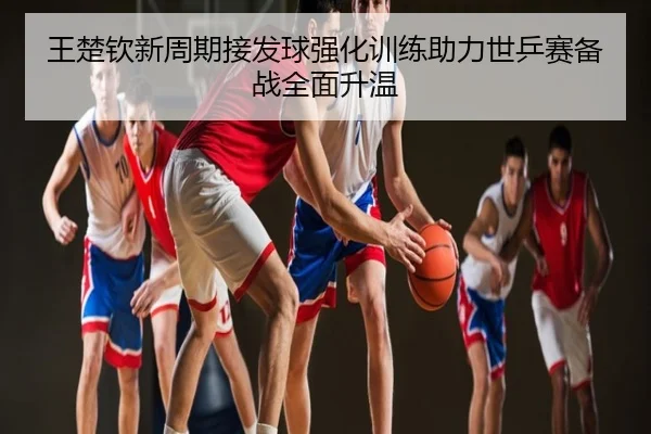 王楚钦新周期接发球强化训练助力世乒赛备战全面升温