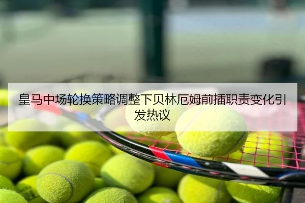 皇马中场轮换策略调整下贝林厄姆前插职责变化引发热议
