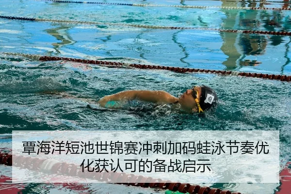 覃海洋短池世锦赛冲刺加码蛙泳节奏优化获认可的备战启示