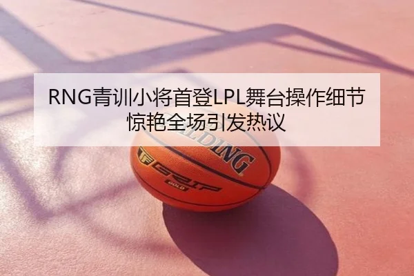 RNG青训小将首登LPL舞台操作细节惊艳全场引发热议